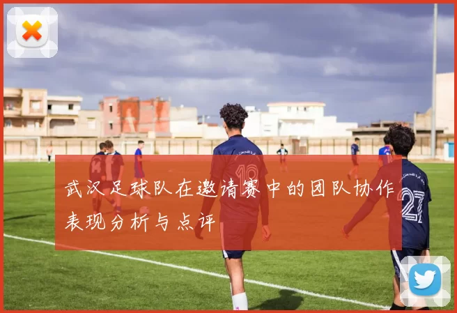 武汉足球队在邀请赛中的团队协作表现分析与点评