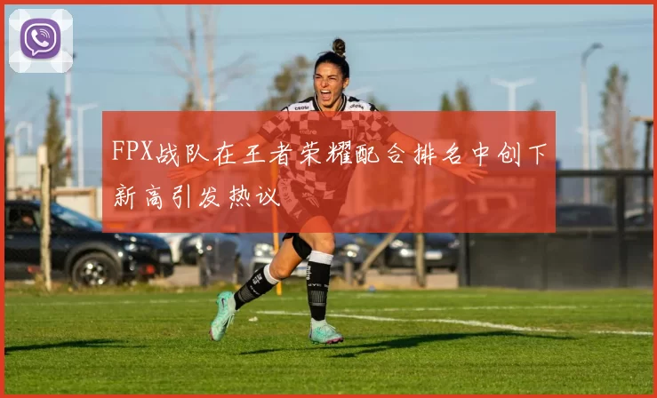 FPX战队在王者荣耀配合排名中创下新高引发热议