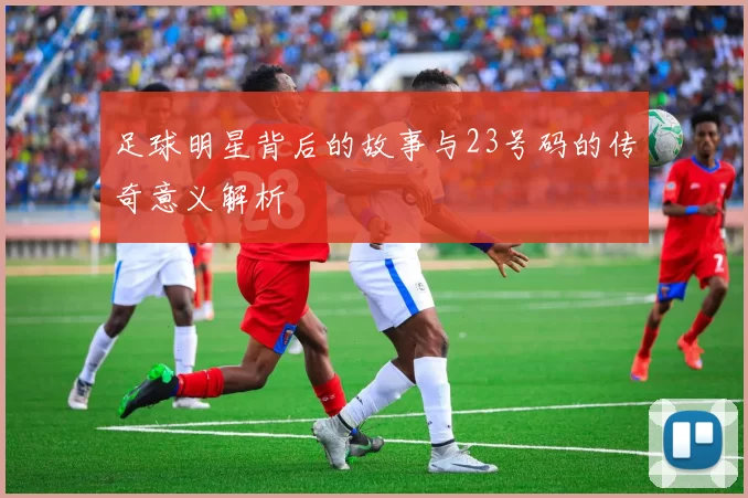 足球明星背后的故事与23号码的传奇意义解析