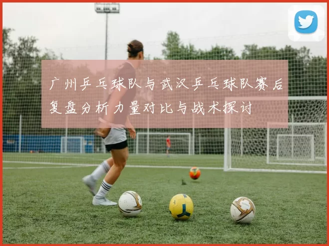 广州乒乓球队与武汉乒乓球队赛后复盘分析力量对比与战术探讨