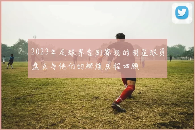 2023年足球界告别赛场的明星球员盘点与他们的辉煌历程回顾