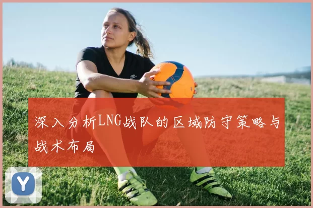 深入分析LNG战队的区域防守策略与战术布局