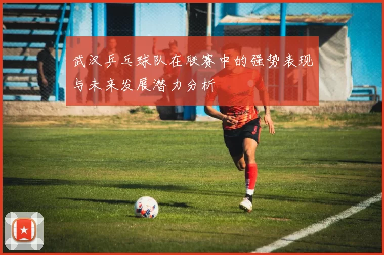 武汉乒乓球队在联赛中的强势表现与未来发展潜力分析