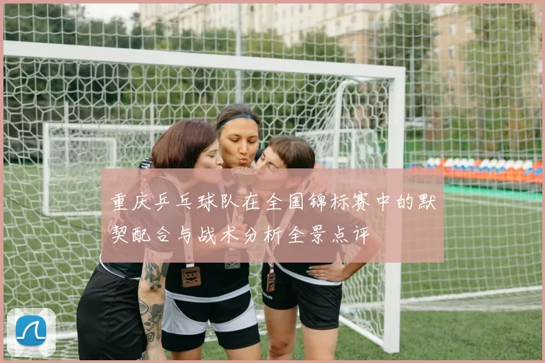 重庆乒乓球队在全国锦标赛中的默契配合与战术分析全景点评