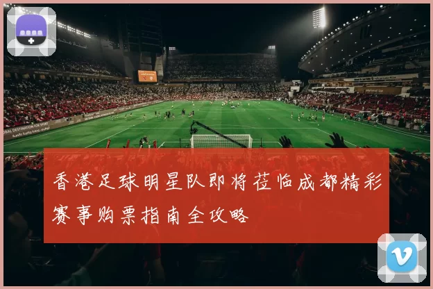 香港足球明星队即将莅临成都精彩赛事购票指南全攻略