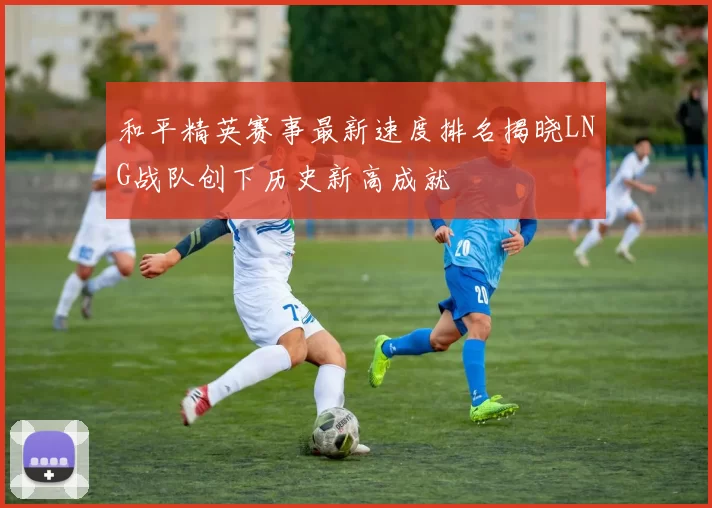 和平精英赛事最新速度排名揭晓LNG战队创下历史新高成就
