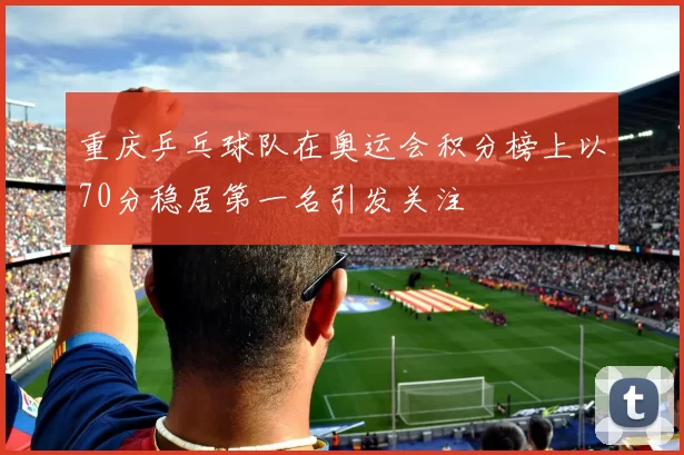 重庆乒乓球队在奥运会积分榜上以70分稳居第一名引发关注