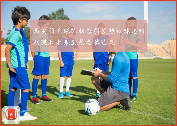 西安羽毛球队状态引发热议球迷对表现和未来发展各执己见
