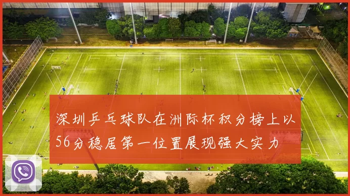 深圳乒乓球队在洲际杯积分榜上以56分稳居第一位置展现强大实力