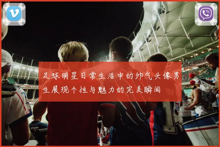 足球明星日常生活中的帅气头像男生展现个性与魅力的完美瞬间