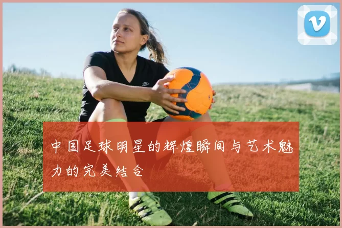 中国足球明星的辉煌瞬间与艺术魅力的完美结合