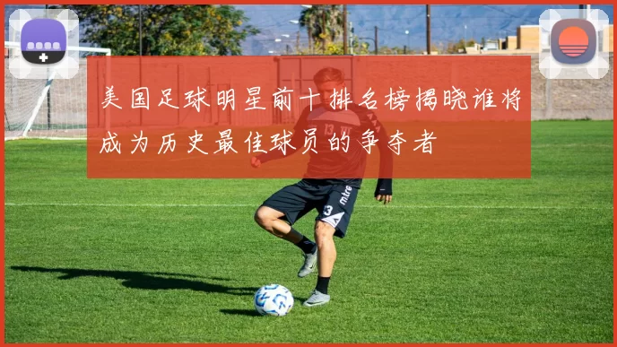 美国足球明星前十排名榜揭晓谁将成为历史最佳球员的争夺者