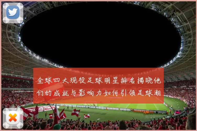 全球四大现役足球明星排名揭晓他们的成就与影响力如何引领足球潮流
