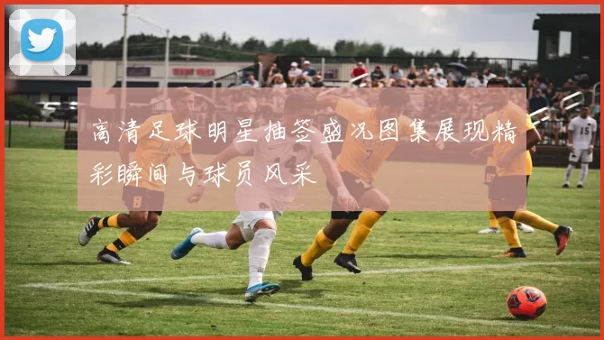 高清足球明星抽签盛况图集展现精彩瞬间与球员风采