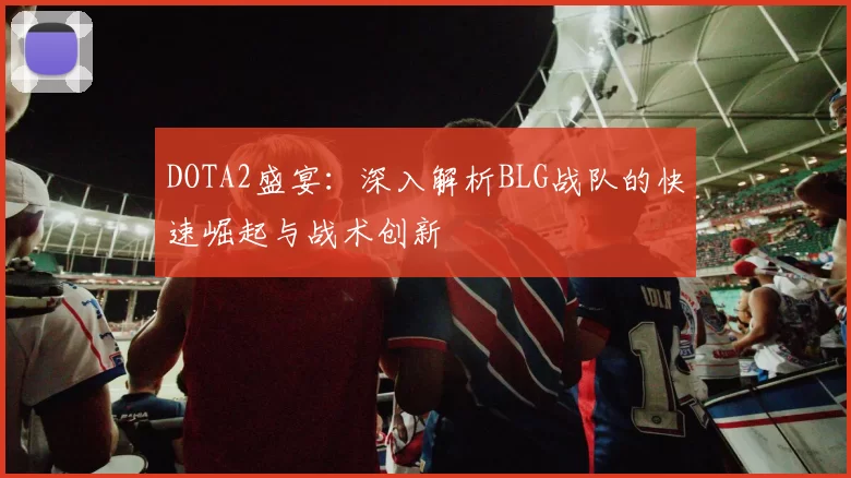 DOTA2盛宴：深入解析BLG战队的快速崛起与战术创新
