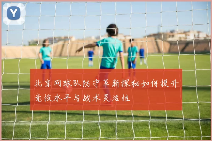北京网球队防守革新探秘如何提升竞技水平与战术灵活性