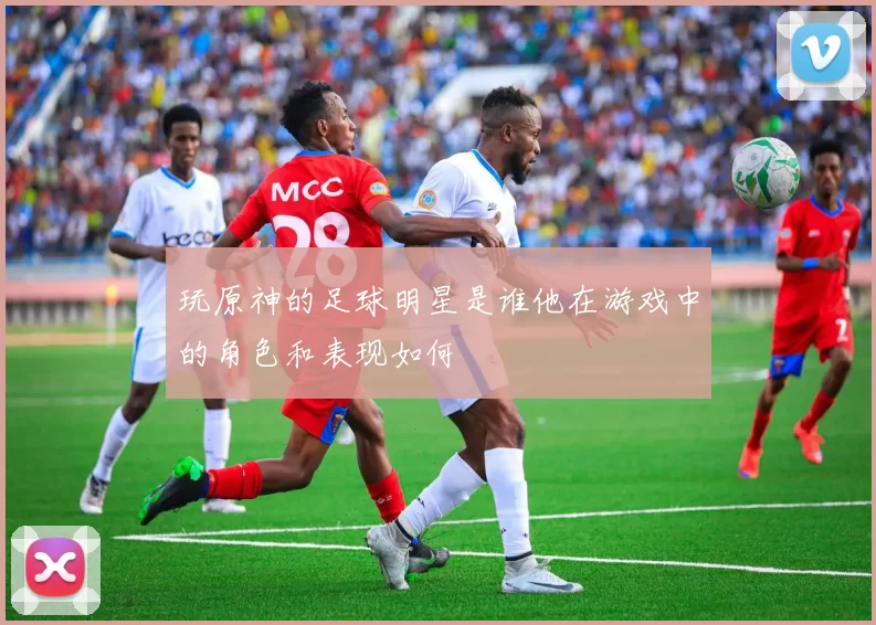 玩原神的足球明星是谁他在游戏中的角色和表现如何