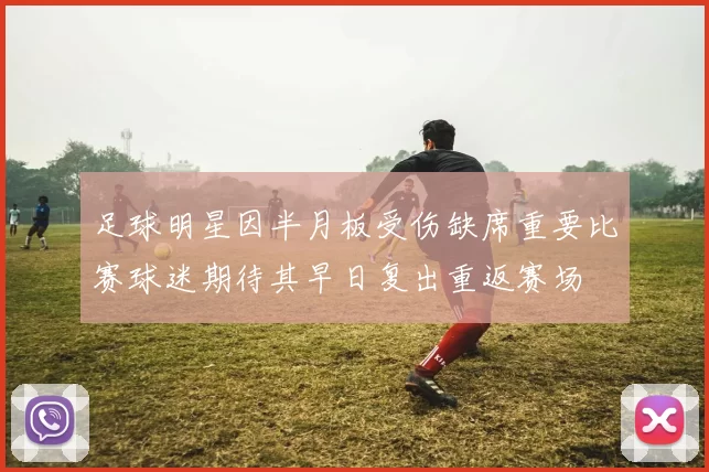 足球明星因半月板受伤缺席重要比赛球迷期待其早日复出重返赛场