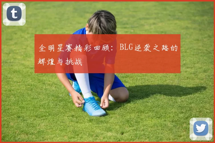 全明星赛精彩回顾：BLG逆袭之路的辉煌与挑战