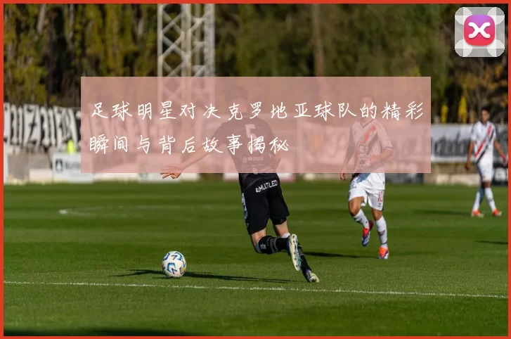 足球明星对决克罗地亚球队的精彩瞬间与背后故事揭秘