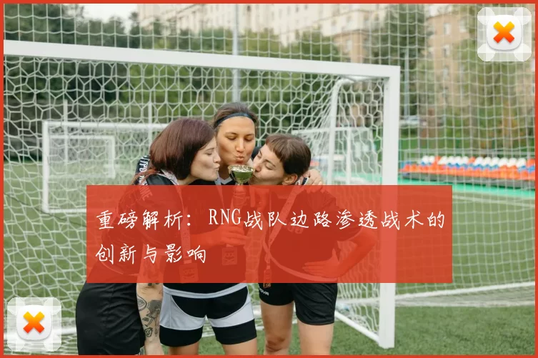 重磅解析：RNG战队边路渗透战术的创新与影响