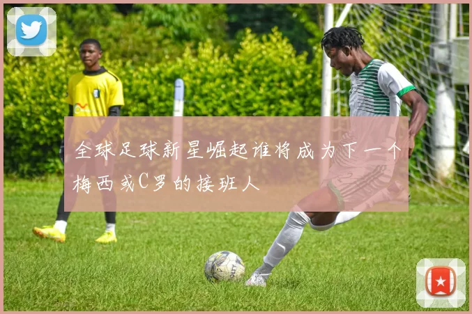全球足球新星崛起谁将成为下一个梅西或C罗的接班人