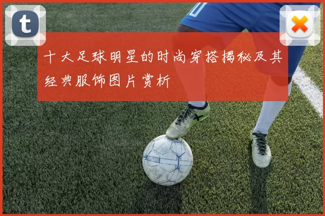 十大足球明星的时尚穿搭揭秘及其经典服饰图片赏析