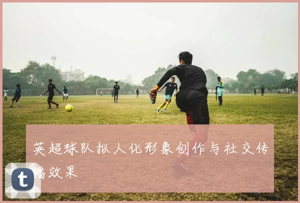 英超球队拟人化形象创作与社交传播效果
