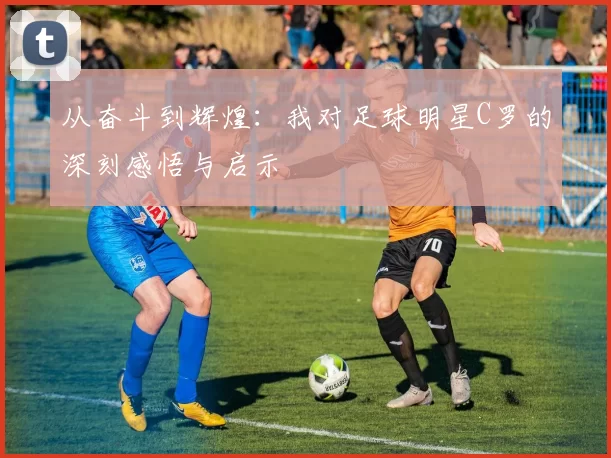 从奋斗到辉煌：我对足球明星C罗的深刻感悟与启示