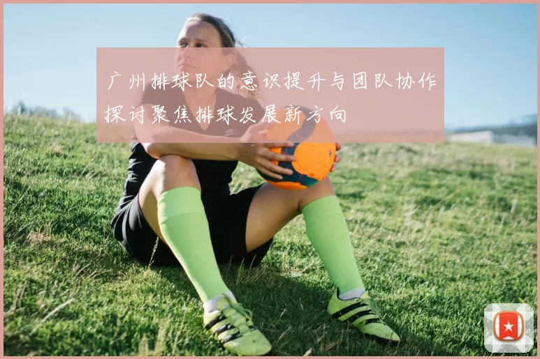 广州排球队的意识提升与团队协作探讨聚焦排球发展新方向