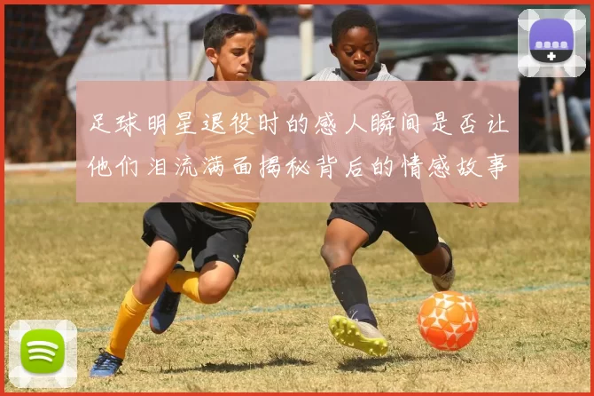 足球明星退役时的感人瞬间是否让他们泪流满面揭秘背后的情感故事