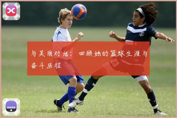 与吴丽对话：回顾她的篮球生涯与奋斗历程