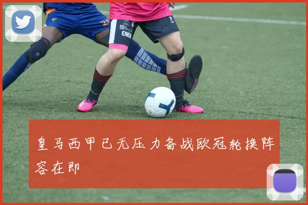 皇马西甲已无压力备战欧冠轮换阵容在即