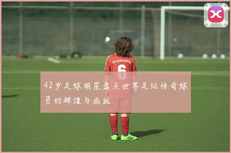 42岁足球明星盘点世界足坛传奇球员的辉煌与成就