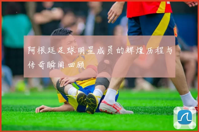 阿根廷足球明星成员的辉煌历程与传奇瞬间回顾