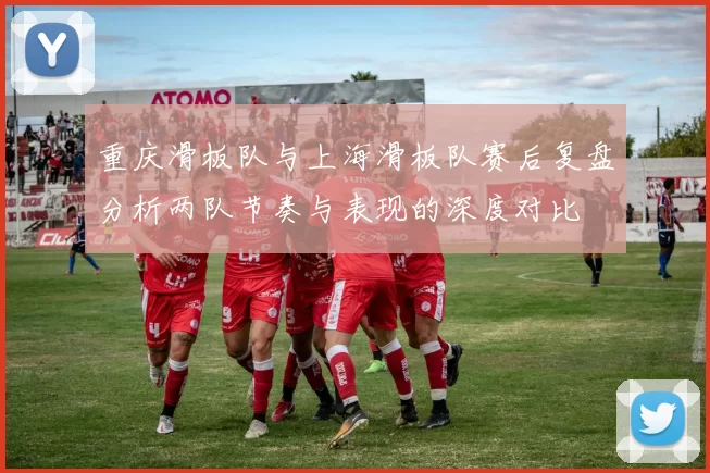 重庆滑板队与上海滑板队赛后复盘分析两队节奏与表现的深度对比