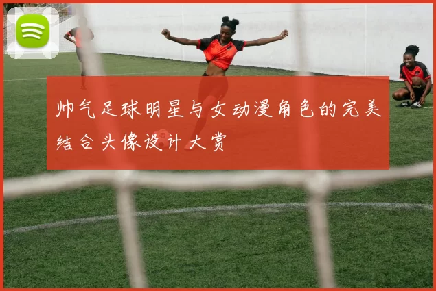 帅气足球明星与女动漫角色的完美结合头像设计大赏