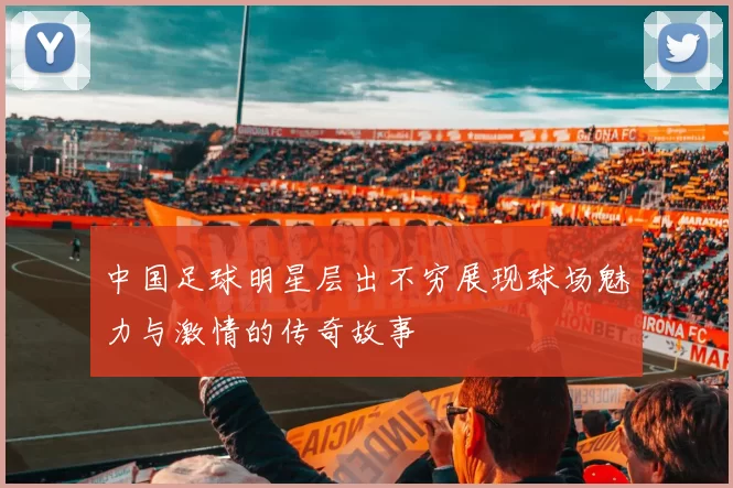 中国足球明星层出不穷展现球场魅力与激情的传奇故事