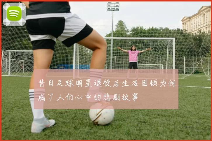 昔日足球明星退役后生活困顿为何成了人们心中的悲剧故事