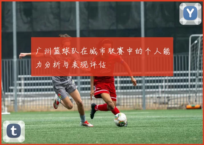 广州篮球队在城市联赛中的个人能力分析与表现评估