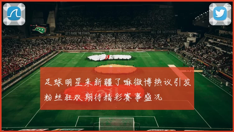 足球明星来新疆了嘛微博热议引发粉丝狂欢期待精彩赛事盛况