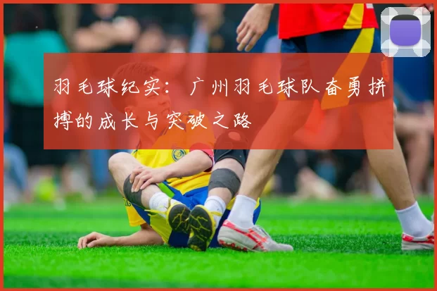 羽毛球纪实：广州羽毛球队奋勇拼搏的成长与突破之路