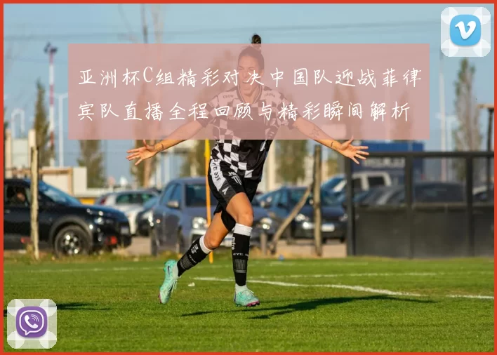 亚洲杯C组精彩对决中国队迎战菲律宾队直播全程回顾与精彩瞬间解析