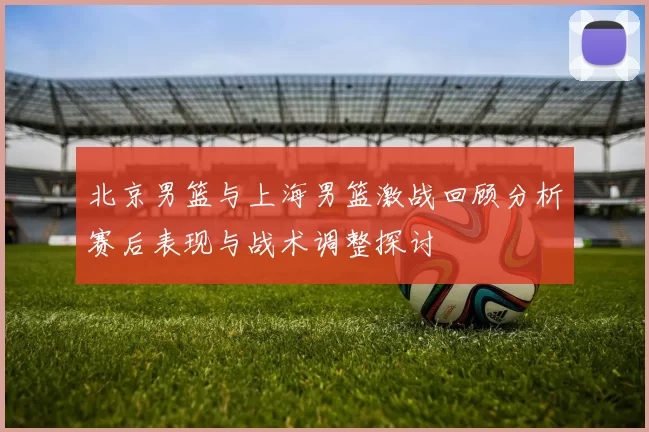 北京男篮与上海男篮激战回顾分析赛后表现与战术调整探讨