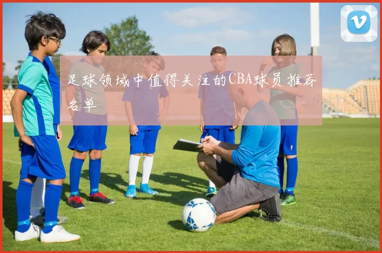 足球领域中值得关注的CBA球员推荐名单