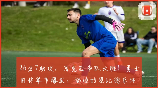 26分7助攻，马克西率队大胜！勇士旧将单节爆发，场边的恩比德乐坏了