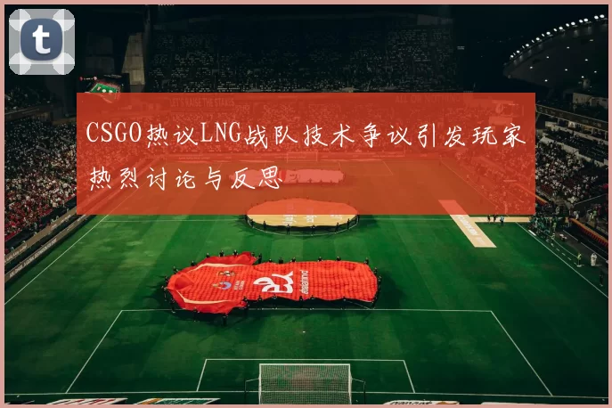 CSGO热议LNG战队技术争议引发玩家热烈讨论与反思