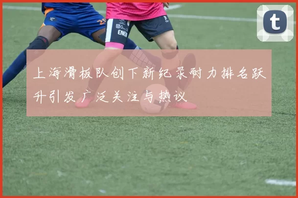 上海滑板队创下新纪录耐力排名跃升引发广泛关注与热议