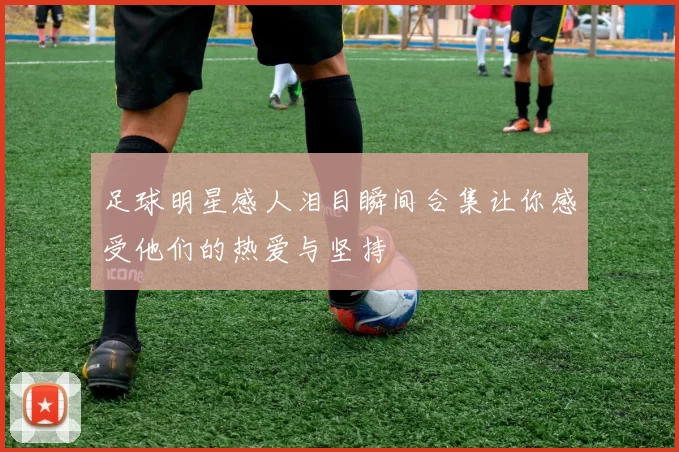 足球明星感人泪目瞬间合集让你感受他们的热爱与坚持