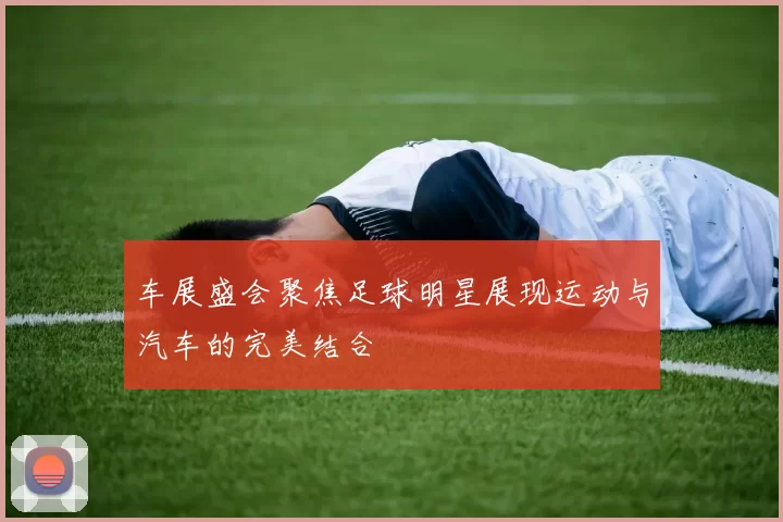 车展盛会聚焦足球明星展现运动与汽车的完美结合